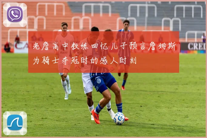 老詹高中教练回忆儿子预言詹姆斯为骑士夺冠时的感人时刻