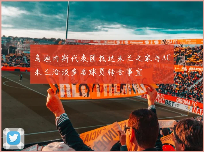 乌迪内斯代表团抵达米兰之家与AC米兰洽谈多名球员转会事宜