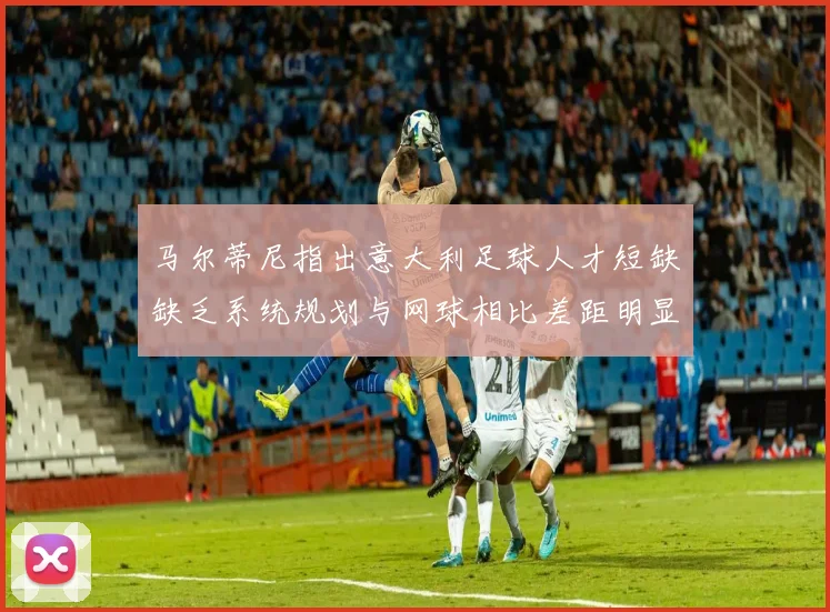 马尔蒂尼指出意大利足球人才短缺缺乏系统规划与网球相比差距明显