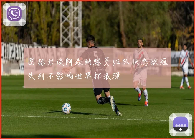 图赫尔谈阿森纳球员归队状态欧冠失利不影响世界杯表现