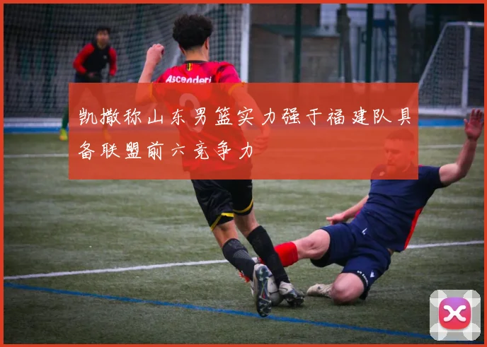 凯撒称山东男篮实力强于福建队具备联盟前六竞争力