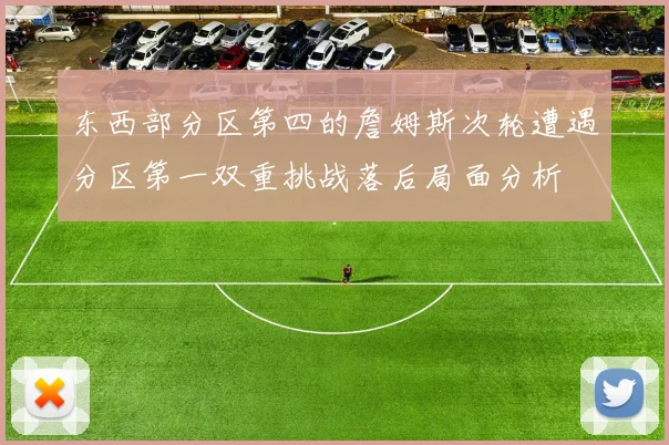 东西部分区第四的詹姆斯次轮遭遇分区第一双重挑战落后局面分析