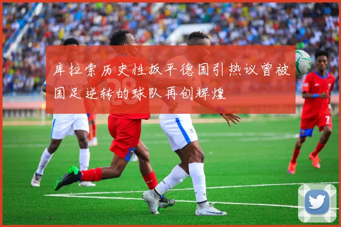 库拉索历史性扳平德国引热议曾被国足逆转的球队再创辉煌