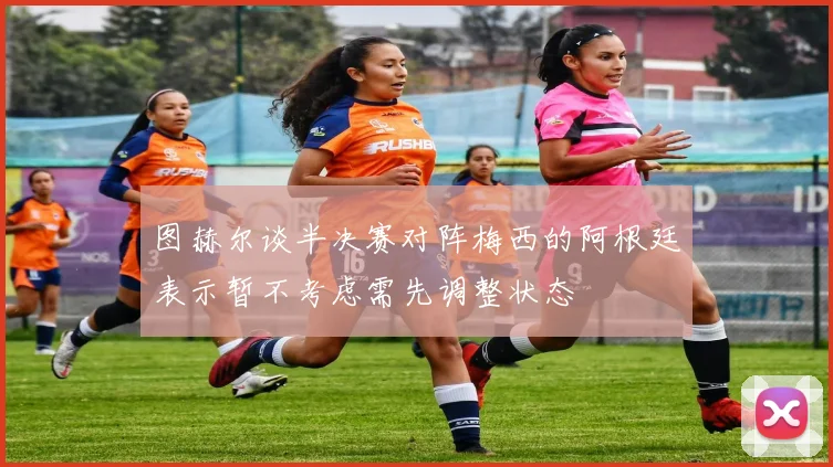 图赫尔谈半决赛对阵梅西的阿根廷表示暂不考虑需先调整状态