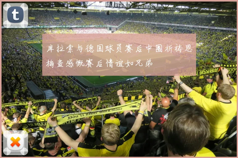 库拉索与德国球员赛后中圈祈祷恩梅查感慨赛后情谊如兄弟