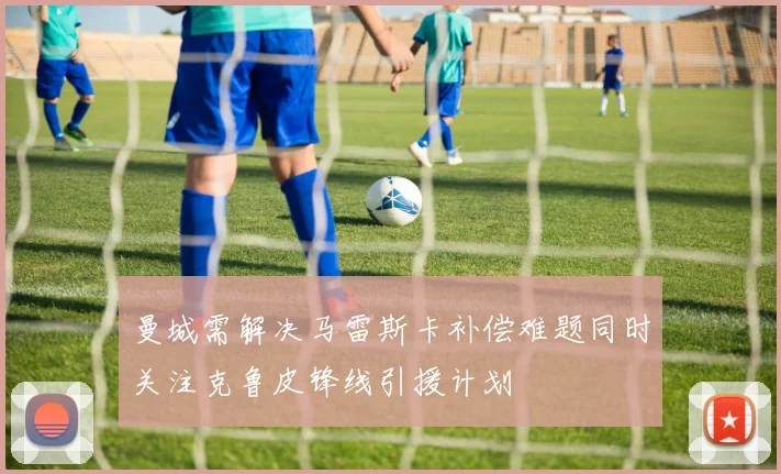 曼城需解决马雷斯卡补偿难题同时关注克鲁皮锋线引援计划