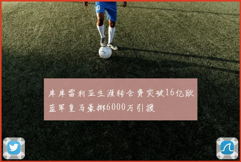 库库雷利亚生涯转会费突破16亿欧蓝军皇马豪掷6000万引援