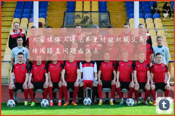 火箭媒体人曝范弗里特被积极交易传闻膝盖问题成焦点