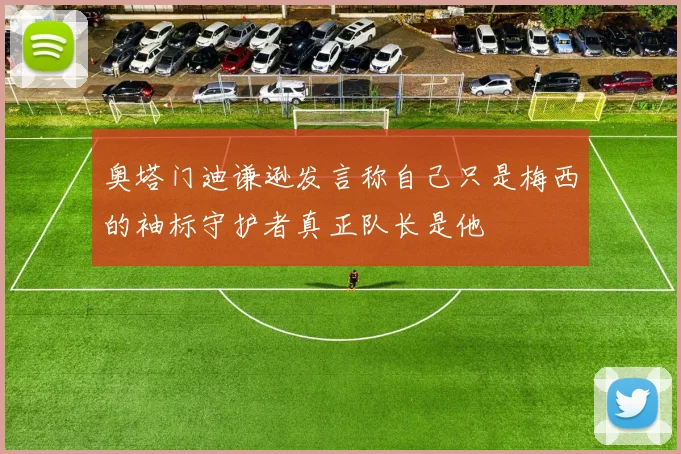 奥塔门迪谦逊发言称自己只是梅西的袖标守护者真正队长是他