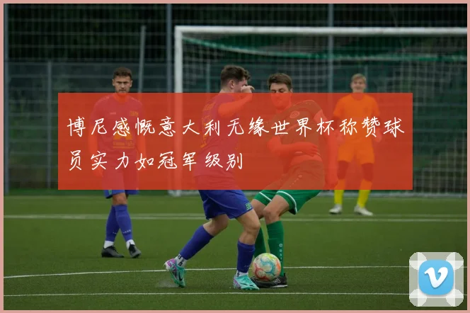 博尼感慨意大利无缘世界杯称赞球员实力如冠军级别