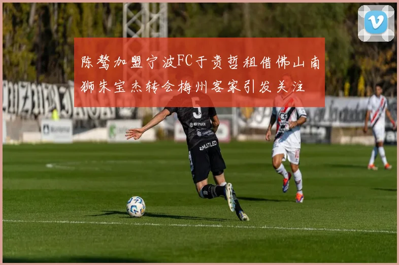 陈骜加盟宁波FC于贵哲租借佛山南狮朱宝杰转会梅州客家引发关注