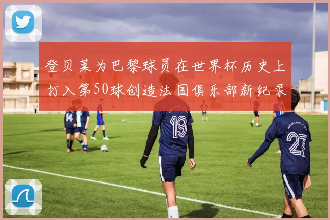 登贝莱为巴黎球员在世界杯历史上打入第50球创造法国俱乐部新纪录