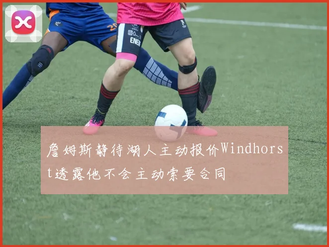 詹姆斯静待湖人主动报价Windhorst透露他不会主动索要合同