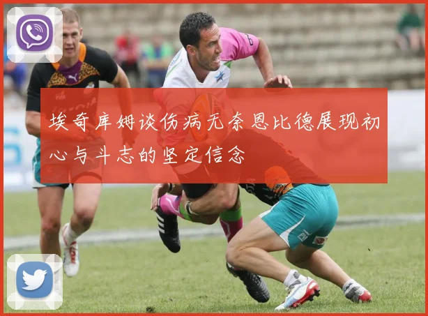 埃奇库姆谈伤病无奈恩比德展现初心与斗志的坚定信念