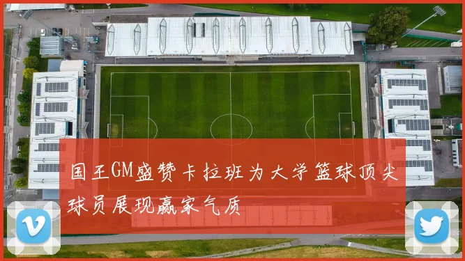 国王GM盛赞卡拉班为大学篮球顶尖球员展现赢家气质