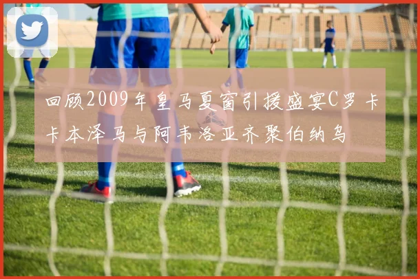 回顾2009年皇马夏窗引援盛宴C罗卡卡本泽马与阿韦洛亚齐聚伯纳乌