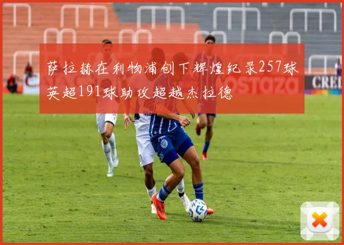 萨拉赫在利物浦创下辉煌纪录257球英超191球助攻超越杰拉德