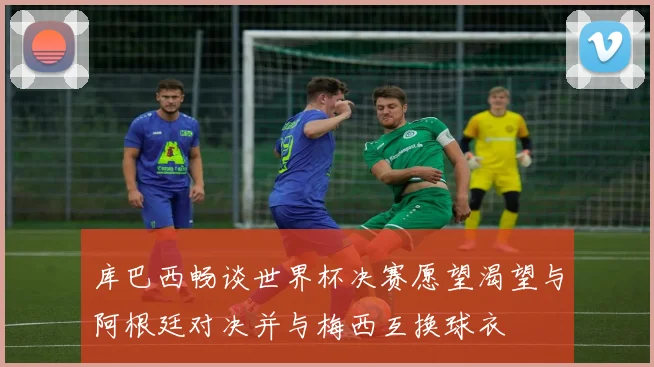 库巴西畅谈世界杯决赛愿望渴望与阿根廷对决并与梅西互换球衣