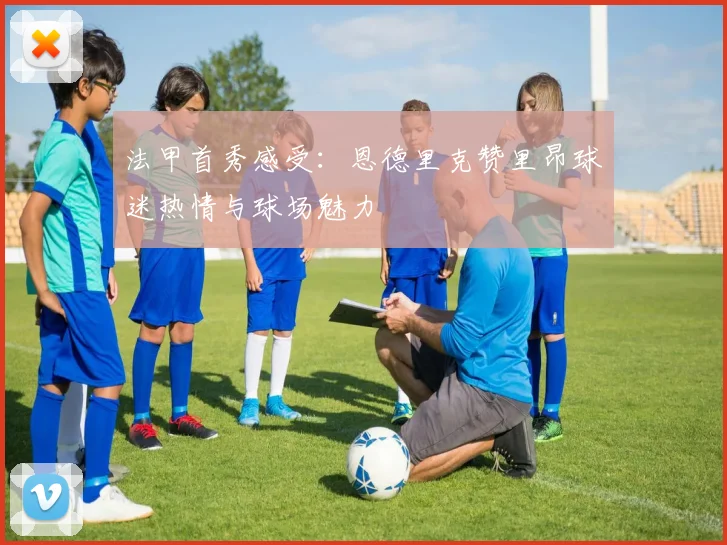 法甲首秀感受：恩德里克赞里昂球迷热情与球场魅力